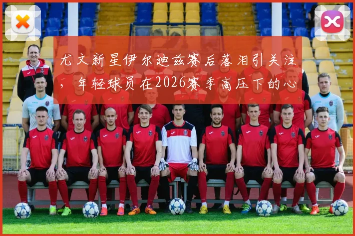 尤文新星伊尔迪兹赛后落泪引关注，年轻球员在2026赛季高压下的心态挑战与成长剖析