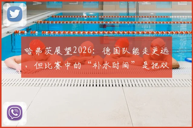 哈弗茨展望2026:德国队能走更远,但比赛中的“补水时间”是把双刃剑