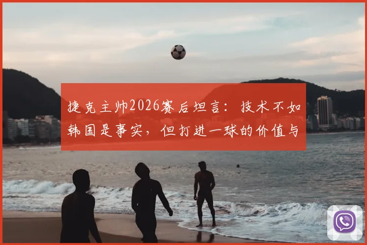 捷克主帅2026赛后坦言：技术不如韩国是事实，但打进一球的价值与意义何在？深度剖析两队表现
