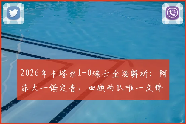 2026年卡塔尔1-0瑞士全场解析:阿菲夫一锤定音,回顾两队唯一交锋记录与战术亮点