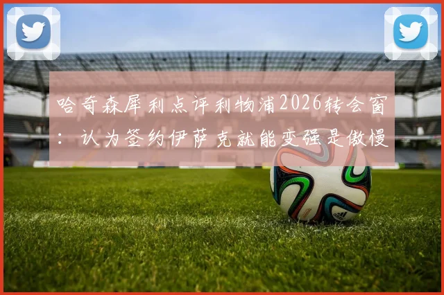 哈奇森犀利点评利物浦2026转会窗:认为签约伊萨克就能变强是傲慢之举,深度解析红军引援策略失误