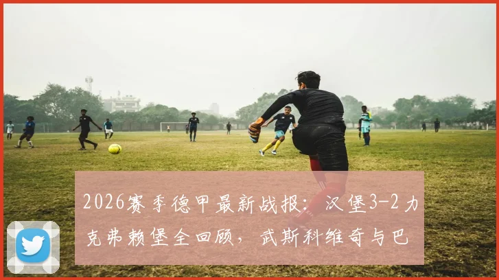 2026赛季德甲最新战报:汉堡3-2力克弗赖堡全回顾,武斯科维奇与巴尔德破门视频集锦及双方全场数据解析
