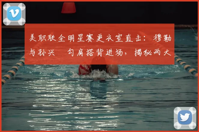美职联全明星赛更衣室直击：穆勒与孙兴慜勾肩搭背进场，揭秘两大巨星的私下真实关系与互动细节