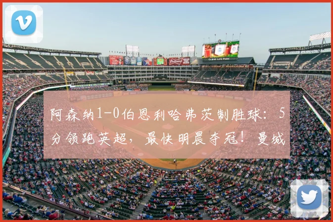 阿森纳1-0伯恩利哈弗茨制胜球:5分领跑英超,最快明晨夺冠!曼城比赛成关键
