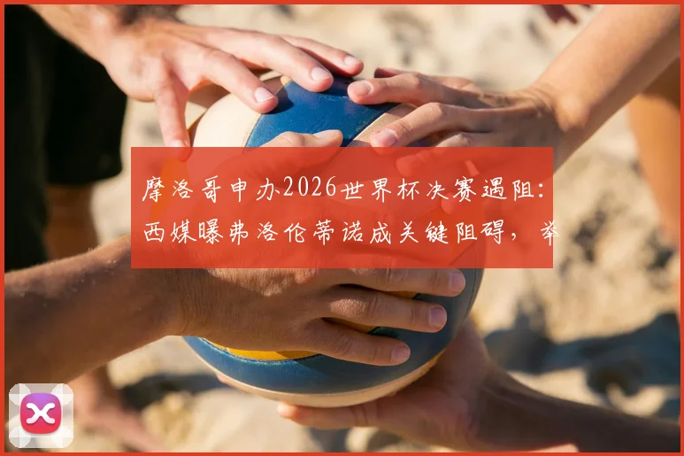 摩洛哥申办2026世界杯决赛遇阻：西媒曝弗洛伦蒂诺成关键阻碍，举办希望渺茫