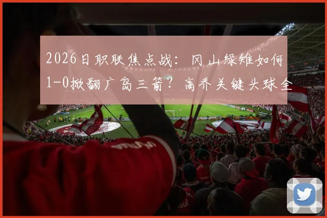 2026日职联焦点战:冈山绿雉如何1-0掀翻广岛三箭?高乔关键头球全过程复盘,附全场战术解析与赛后热议