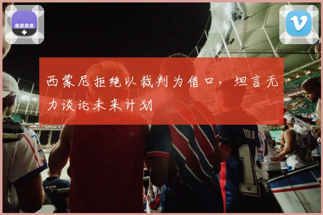 西蒙尼拒绝以裁判为借口,坦言无力谈论未来计划