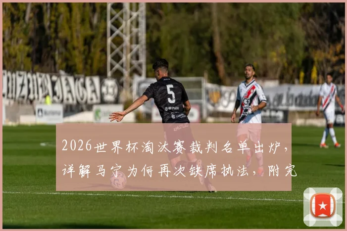 2026世界杯淘汰赛裁判名单出炉,详解马宁为何再次缺席执法,附完整选派名单