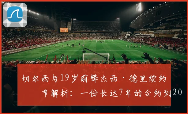 切尔西与19岁前锋杰西·德里续约细节解析:一份长达7年的合约到2026年,蓝军未来基石浮现
