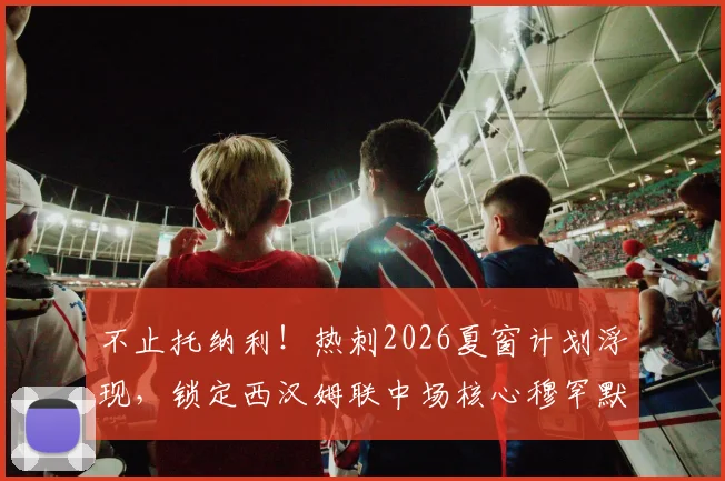不止托纳利!热刺2026夏窗计划浮现,锁定西汉姆联中场核心穆罕默德·库杜斯补强阵容