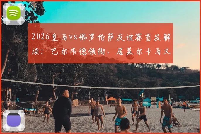 2026皇马vs佛罗伦萨友谊赛首发解读:巴尔韦德领衔,居莱尔卡马文加搭档,安帅练兵三大看点