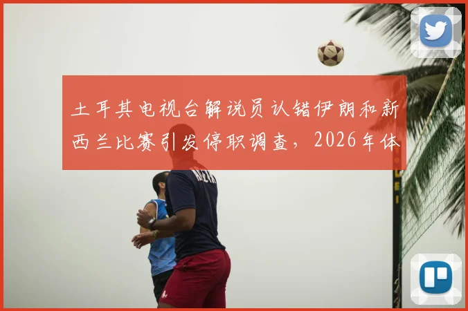 土耳其电视台解说员认错伊朗和新西兰比赛引发停职调查,2026年体育直播事故警示
