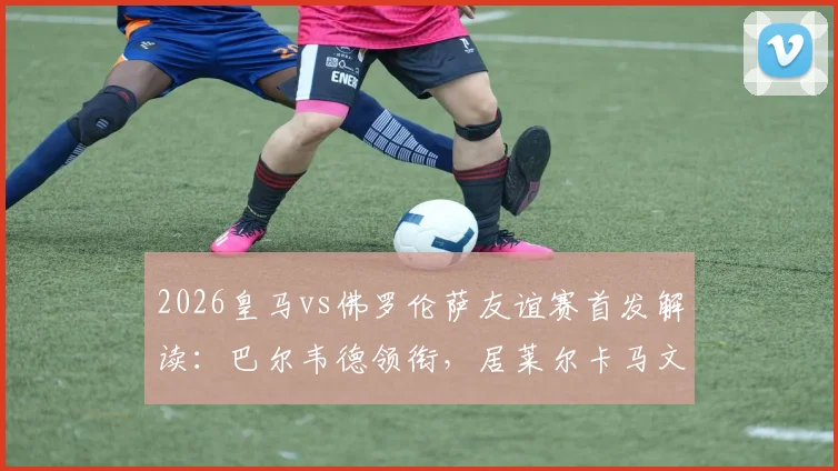 2026皇马vs佛罗伦萨友谊赛首发解读：巴尔韦德领衔，居莱尔卡马文加搭档，安帅练兵三大看点