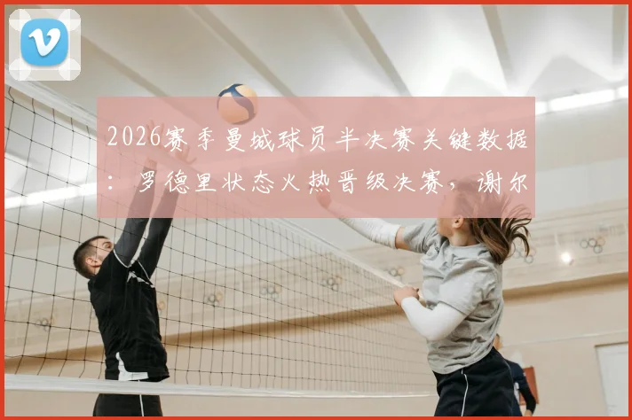 2026赛季曼城球员半决赛关键数据：罗德里状态火热晋级决赛，谢尔基、安德森遭淘汰原因解析
