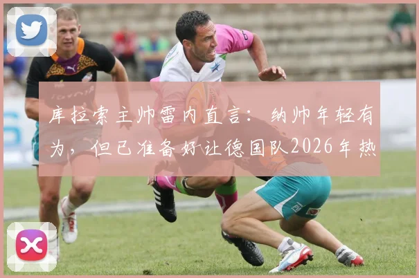 库拉索主帅雷内直言:纳帅年轻有为,但已准备好让德国队2026年热身赛踢得异常艰难