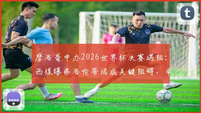 摩洛哥申办2026世界杯决赛遇阻:西媒曝弗洛伦蒂诺成关键阻碍,举办希望渺茫