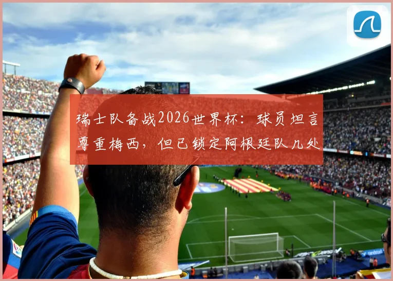 瑞士队备战2026世界杯：球员坦言尊重梅西，但已锁定阿根廷队几处关键破绽