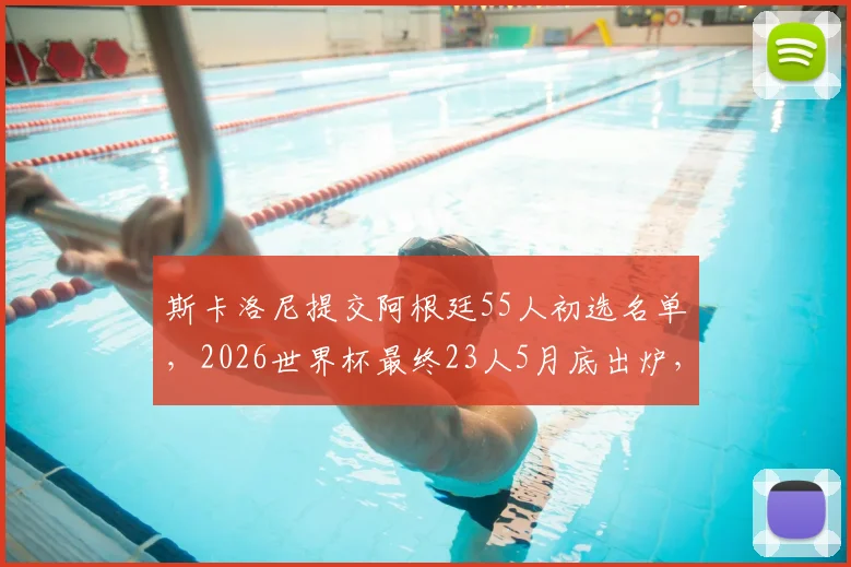 斯卡洛尼提交阿根廷55人初选名单，2026世界杯最终23人5月底出炉，关键位置人选解析