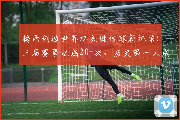 梅西创造世界杯关键传球新纪录：三届赛事达成20+次，历史第一人成就详解(2026更新)