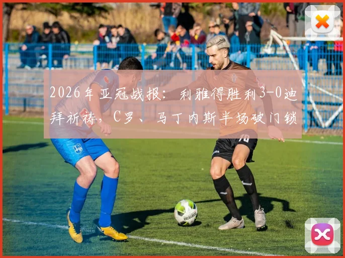 2026年亚冠战报：利雅得胜利3-0迪拜祈祷，C罗、马丁内斯半场破门锁定胜局，晋级形势分析