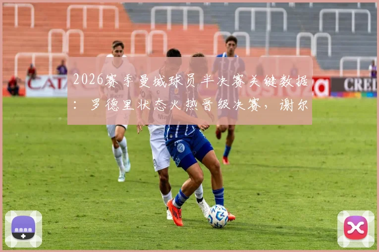2026赛季曼城球员半决赛关键数据:罗德里状态火热晋级决赛,谢尔基、安德森遭淘汰原因解析