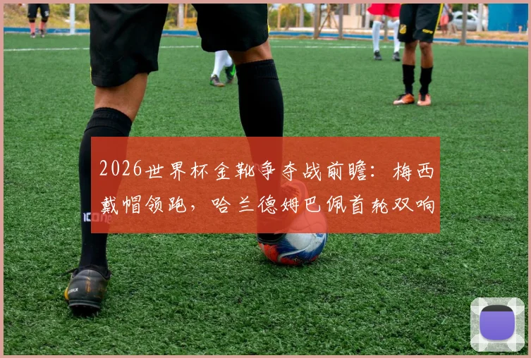 2026世界杯金靴争夺战前瞻：梅西戴帽领跑，哈兰德姆巴佩首轮双响紧追，最新射手榜排名解析