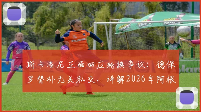 斯卡洛尼正面回应轮换争议：德保罗替补无关私交，详解2026年阿根廷队用人思路与球迷关切
