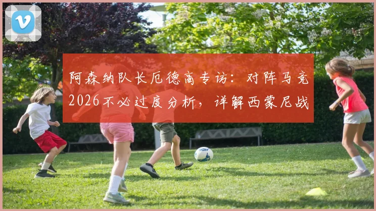 阿森纳队长厄德高专访:对阵马竞2026不必过度分析,详解西蒙尼战术策略与球队备战思路