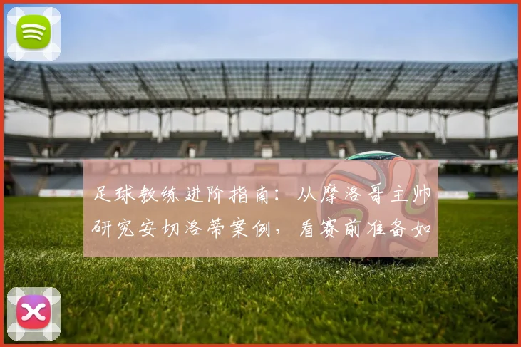 足球教练进阶指南：从摩洛哥主帅研究安切洛蒂案例，看赛前准备如何创造优势