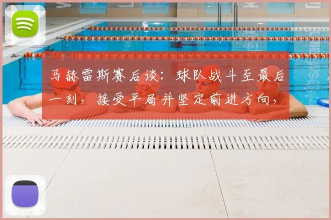 马赫雷斯赛后谈：球队战斗至最后一刻，接受平局并坚定前进方向，详解关键战术执行