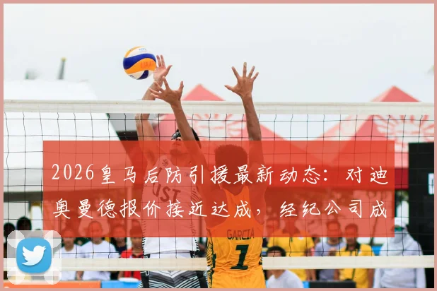 2026皇马后防引援最新动态：对迪奥曼德报价接近达成，经纪公司成关键，附转会费与加盟时间分析