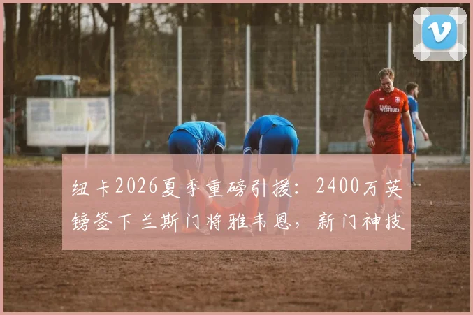 纽卡2026夏季重磅引援：2400万英镑签下兰斯门将雅韦恩，新门神技术特点与转会细节全解析