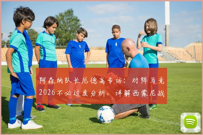 阿森纳队长厄德高专访：对阵马竞2026不必过度分析，详解西蒙尼战术策略与球队备战思路