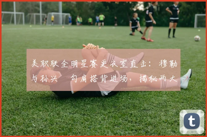 美职联全明星赛更衣室直击:穆勒与孙兴慜勾肩搭背进场,揭秘两大巨星的私下真实关系与互动细节