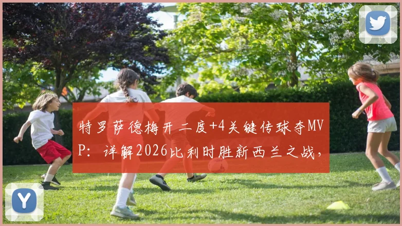 特罗萨德梅开二度+4关键传球夺MVP:详解2026比利时胜新西兰之战,其技术特点与队内作用分析