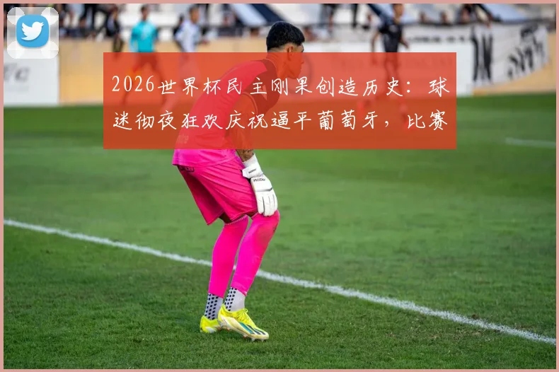 2026世界杯民主刚果创造历史：球迷彻夜狂欢庆祝逼平葡萄牙，比赛全过程深度回顾与战术分析