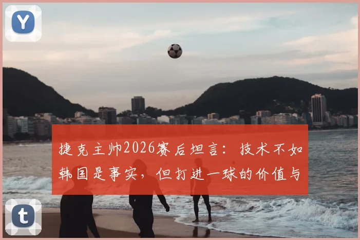 捷克主帅2026赛后坦言：技术不如韩国是事实，但打进一球的价值与意义何在？深度剖析两队表现