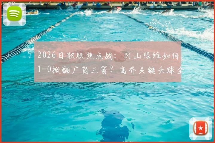 2026日职联焦点战：冈山绿雉如何1-0掀翻广岛三箭？高乔关键头球全过程复盘，附全场战术解析与赛后热议