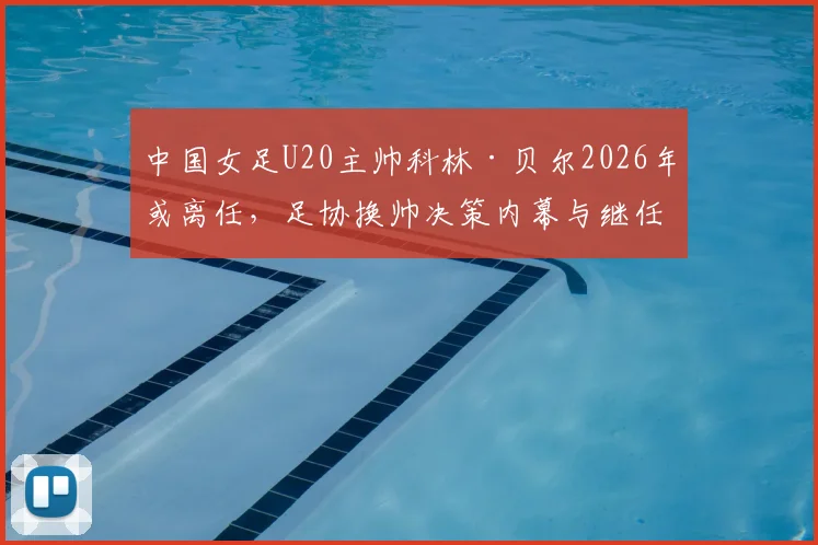 中国女足U20主帅科林·贝尔2026年或离任,足协换帅决策内幕与继任者人选前瞻