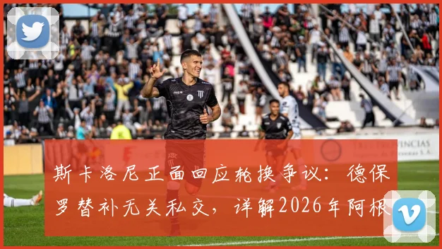 斯卡洛尼正面回应轮换争议:德保罗替补无关私交,详解2026年阿根廷队用人思路与球迷关切