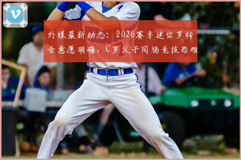 外媒最新动态：2026赛季迷你罗转会意愿明确，C罗父子同场竞技恐难实现