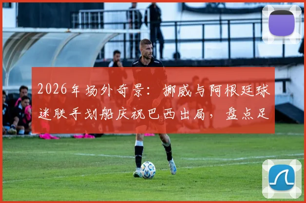 2026年场外奇景：挪威与阿根廷球迷联手划船庆祝巴西出局，盘点足球球迷那些令人捧腹的庆祝方式