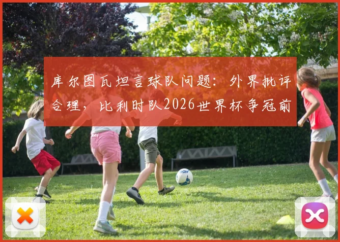 库尔图瓦坦言球队问题：外界批评合理，比利时队2026世界杯争冠前景并不乐观
