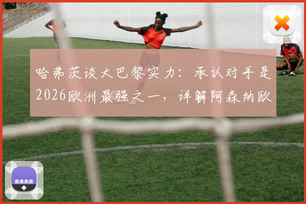 哈弗茨谈大巴黎实力：承认对手是2026欧洲最强之一，详解阿森纳欧冠决赛前信心来源