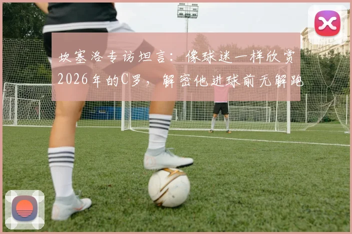 坎塞洛专访坦言:像球迷一样欣赏2026年的C罗,解密他进球前无解跑位的三大核心细节