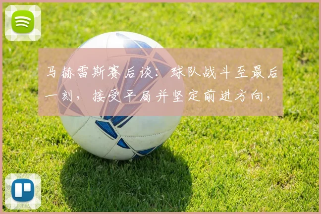 马赫雷斯赛后谈:球队战斗至最后一刻,接受平局并坚定前进方向,详解关键战术执行