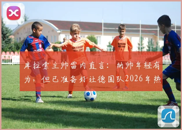 库拉索主帅雷内直言：纳帅年轻有为，但已准备好让德国队2026年热身赛踢得异常艰难