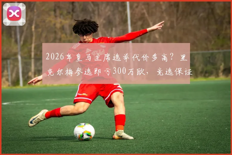 2026年皇马主席选举代价多高？里克尔梅参选即亏300万欧，竞选保证金与资格全解析