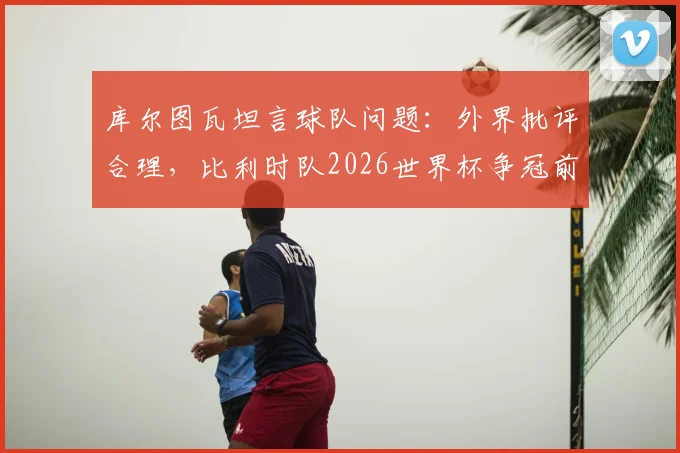 库尔图瓦坦言球队问题：外界批评合理，比利时队2026世界杯争冠前景并不乐观