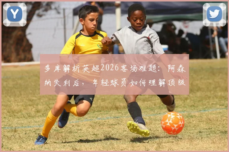 多库解析英超2026客场难题：阿森纳失利后，年轻球员如何理解顶级联赛的残酷性？